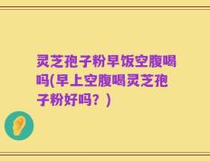 灵芝孢子粉早饭空腹喝吗(早上空腹喝灵芝孢子粉好吗？)