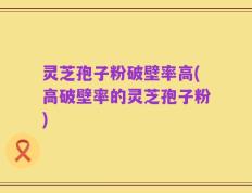 灵芝孢子粉破壁率高(高破壁率的灵芝孢子粉)