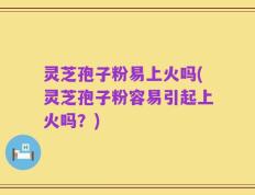 灵芝孢子粉易上火吗(灵芝孢子粉容易引起上火吗？)
