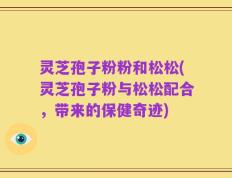 灵芝孢子粉粉和松松(灵芝孢子粉与松松配合，带来的保健奇迹)