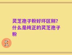 灵芝孢子粉好坏区别？什么是纯正的灵芝孢子粉