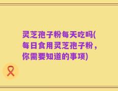 灵芝孢子粉每天吃吗(每日食用灵芝孢子粉，你需要知道的事项)