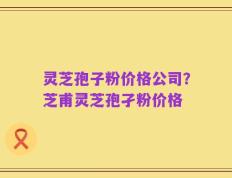灵芝孢子粉价格公司？芝甫灵芝孢孑粉价格