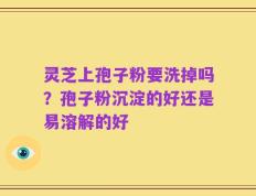 灵芝上孢子粉要洗掉吗？孢子粉沉淀的好还是易溶解的好