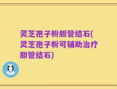 灵芝孢子粉胆管结石(灵芝孢子粉可辅助治疗胆管结石)