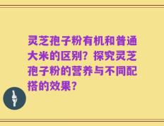 灵芝孢子粉有机和普通大米的区别？探究灵芝孢子粉的营养与不同配搭的效果？