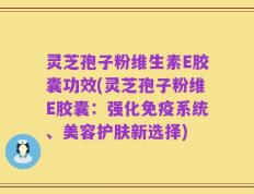 灵芝孢子粉维生素E胶囊功效(灵芝孢子粉维E胶囊：强化免疫系统、美容护肤新选择)