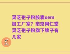 灵芝孢子粉胶囊oem加工厂家？南京同仁堂灵芝孢子粉旗下牌子有几家