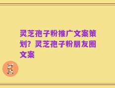 灵芝孢子粉推广文案策划？灵芝孢子粉朋友圈文案