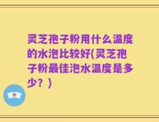 灵芝孢子粉用什么温度的水泡比较好(灵芝孢子粉最佳泡水温度是多少？)