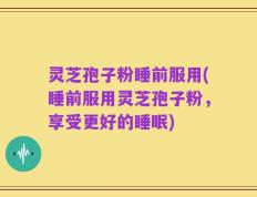 灵芝孢子粉睡前服用(睡前服用灵芝孢子粉，享受更好的睡眠)