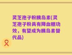 灵芝孢子粉胰岛素(灵芝孢子粉具有降血糖功效，有望成为胰岛素替代品)