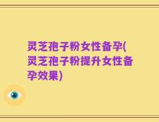 灵芝孢子粉女性备孕(灵芝孢子粉提升女性备孕效果)