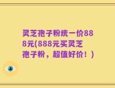 灵芝孢子粉统一价888元(888元买灵芝孢子粉，超值好价！)