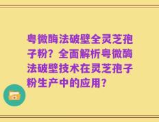 粤微酶法破壁全灵芝孢子粉？全面解析粤微酶法破壁技术在灵芝孢子粉生产中的应用？