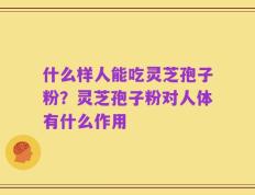 什么样人能吃灵芝孢子粉？灵芝孢子粉对人体有什么作用