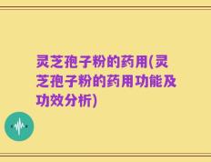 灵芝孢子粉的药用(灵芝孢子粉的药用功能及功效分析)