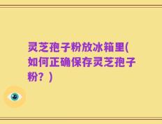 灵芝孢子粉放冰箱里(如何正确保存灵芝孢子粉？)