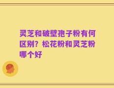 灵芝和破壁孢子粉有何区别？松花粉和灵芝粉哪个好