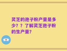 灵芝的孢子粉产量是多少？？了解灵芝孢子粉的生产量？