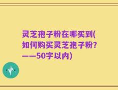 灵芝孢子粉在哪买到，如何购买灵芝孢子粉？