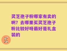 灵芝孢子粉哪家有卖的啊？去哪里买灵芝孢子粉比较好呀最好是礼盒装的