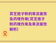 灵芝孢子粉的寒凉属性及药理作用(灵芝孢子粉药理作用及寒凉属性解析)