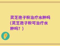 灵芝孢子粉治疗水肿吗(灵芝孢子粉可治疗水肿吗？)