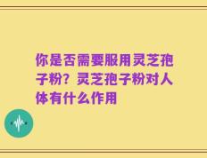 你是否需要服用灵芝孢子粉？灵芝孢子粉对人体有什么作用