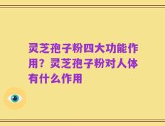 灵芝孢子粉四大功能作用？灵芝孢子粉对人体有什么作用