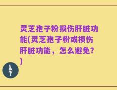灵芝孢子粉损伤肝脏功能(灵芝孢子粉或损伤肝脏功能，怎么避免？)