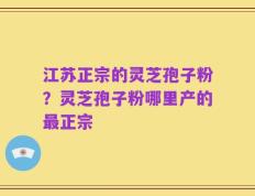 江苏正宗的灵芝孢子粉？灵芝孢子粉哪里产的最正宗