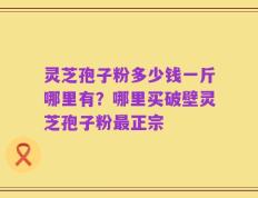 灵芝孢子粉多少钱一斤哪里有？哪里买破壁灵芝孢子粉最正宗