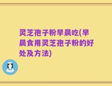 灵芝孢子粉早晨吃(早晨食用灵芝孢子粉的好处及方法)