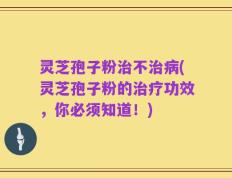 灵芝孢子粉治不治病(灵芝孢子粉的治疗功效，你必须知道！)