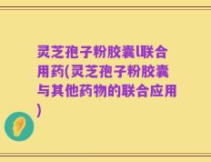 灵芝孢子粉胶囊l联合用药(灵芝孢子粉胶囊与其他药物的联合应用)