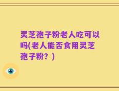 灵芝孢子粉老人吃可以吗(老人能否食用灵芝孢子粉？)