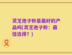 灵芝孢子粉是最好的产品吗(灵芝孢子粉：最佳选择？)