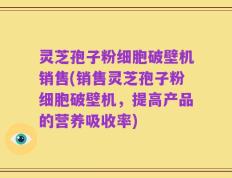 灵芝孢子粉细胞破壁机销售(销售灵芝孢子粉细胞破壁机，提高产品的营养吸收率)