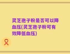 灵芝孢子粉是否可以降血压(灵芝孢子粉可有效降低血压)