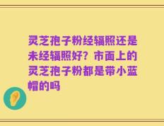 灵芝孢子粉经辐照还是未经辐照好？市面上的灵芝孢子粉都是带小蓝帽的吗