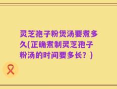 灵芝孢子粉煲汤要煮多久(正确煮制灵芝孢子粉汤的时间要多长？)