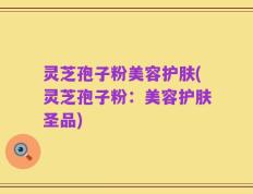 灵芝孢子粉美容护肤(灵芝孢子粉：美容护肤圣品)