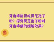 牙齿疼能否吃灵芝孢子粉？探究灵芝孢子粉对牙齿疼痛的缓解效果？