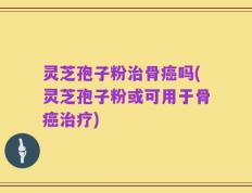 灵芝孢子粉治骨癌吗(灵芝孢子粉或可用于骨癌治疗)