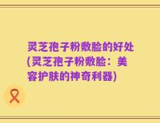 灵芝孢子粉敷脸的好处(灵芝孢子粉敷脸：美容护肤的神奇利器)