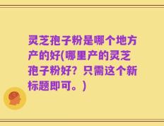 灵芝孢子粉是哪个地方产的好(哪里产的灵芝孢子粉好？只需这个新标题即可。)