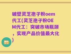 破壁灵芝孢子粉oem代工(灵芝孢子粉OEM代工：突破市场瓶颈，实现产品价值最大化)