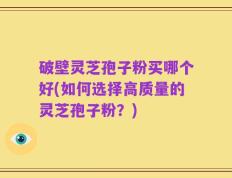 破壁灵芝孢子粉买哪个好(如何选择高质量的灵芝孢子粉？)