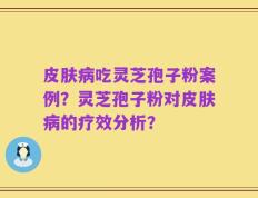 皮肤病吃灵芝孢子粉案例？灵芝孢子粉对皮肤病的疗效分析？